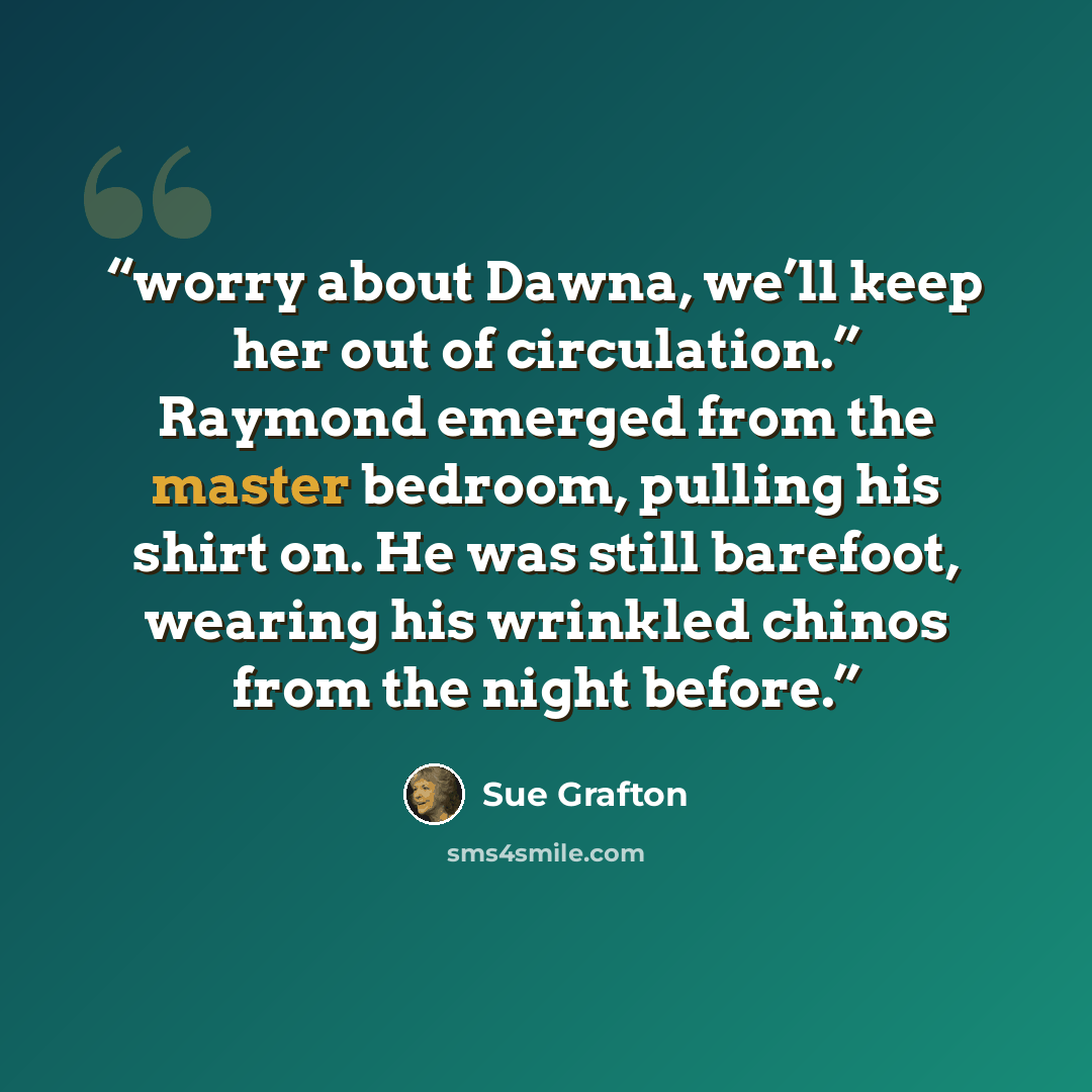 “worry about Dawna, we’ll keep her out of circulation.” Raymond emerged from the master bedroom, pulling his shirt on. He was still barefoot, wearing his wrinkled chinos from the night before.” quote by Sue Grafton
