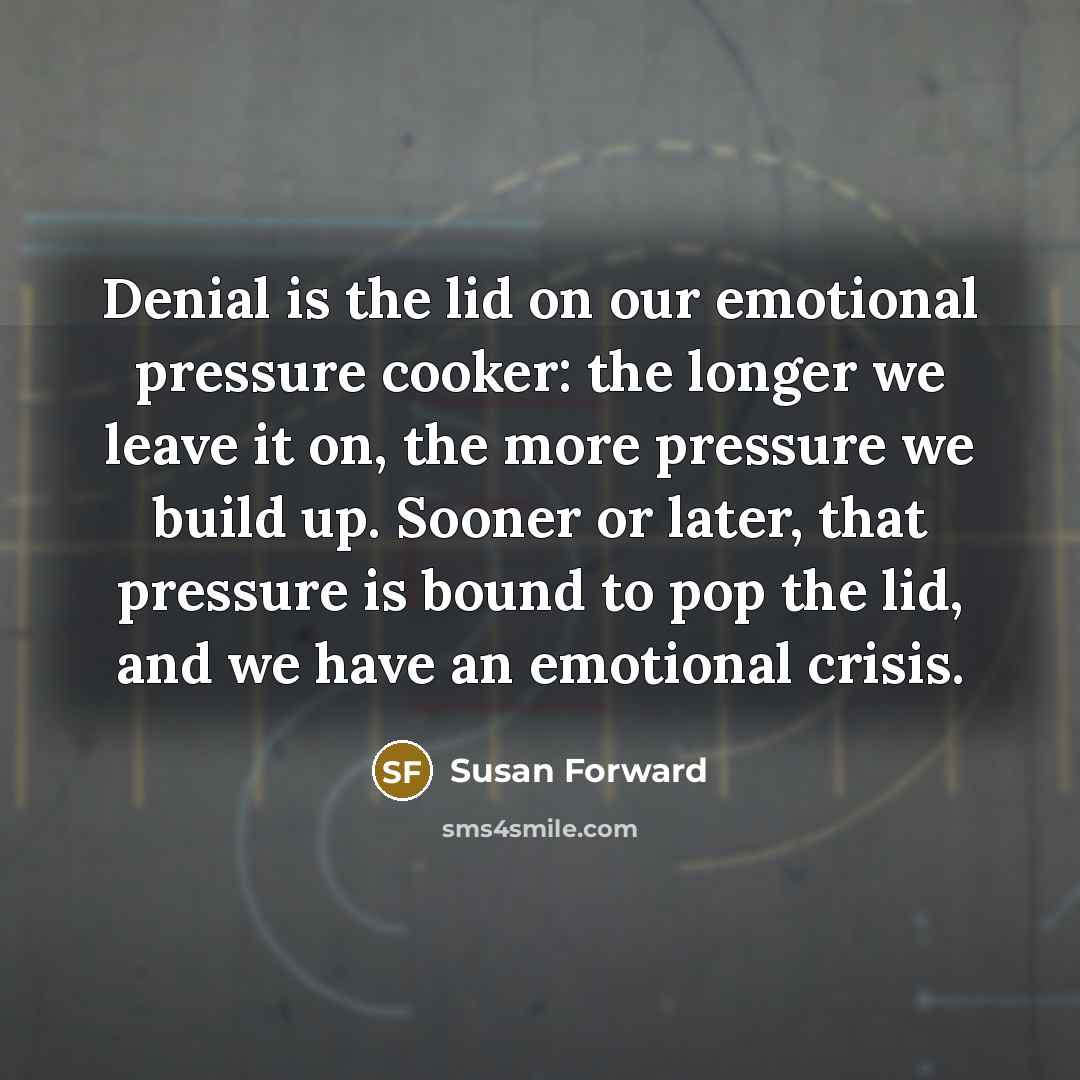 “Denial is the lid on our emotional pressure cooker: the longer we leave it on, the more pressure we build up. Sooner or later, that pressure is bound to pop the lid, and we have an emotional crisis.” quote by Susan Forward