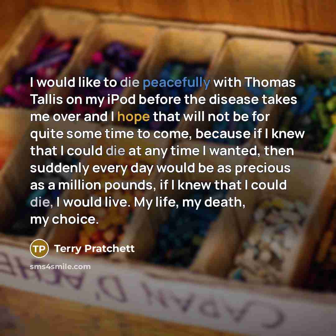 “I would like to die peacefully with Thomas Tallis on my iPod before the disease takes me over and I hope that will not be for quite some time to come, because if I knew that I could die at any time I wanted, then suddenly every day would be as precious as a million pounds, if I knew that I could…” quote by Terry Pratchett