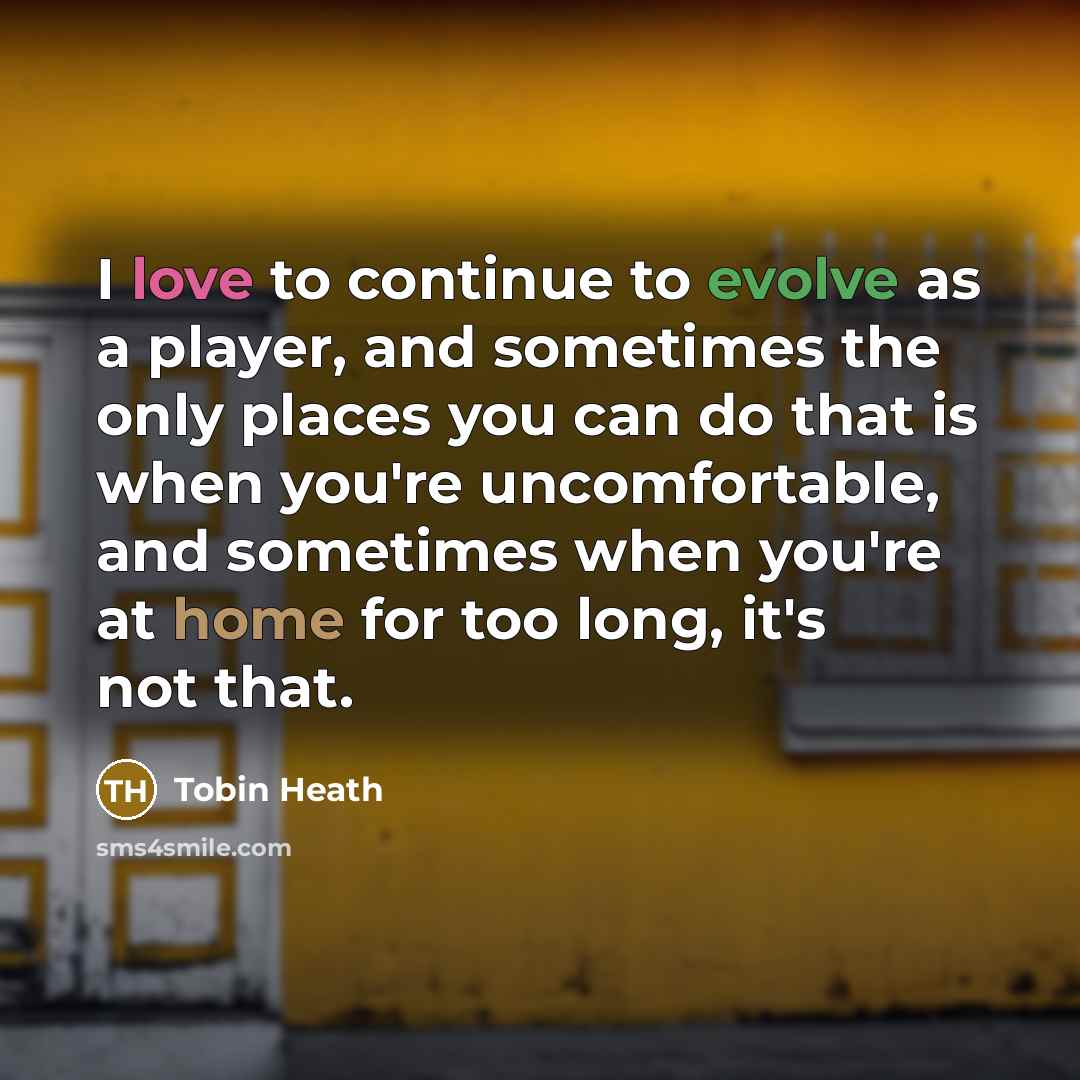“I love to continue to evolve as a player, and sometimes the only places you can do that is when you're uncomfortable, and sometimes when you're at home for too long, it's not that.” quote by Tobin Heath