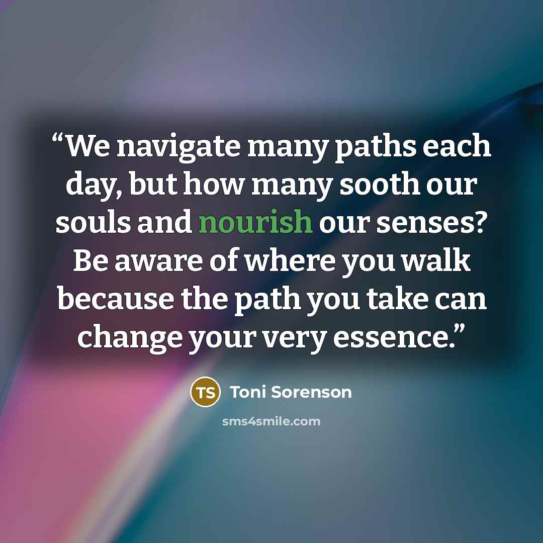 “We navigate many paths each day, but how many sooth our souls and nourish our senses? Be aware of where you walk because the path you take can change your very essence.” quote by Toni Sorenson