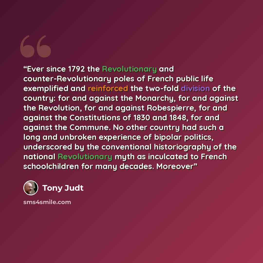 “Ever since 1792 the Revolutionary and counter-Revolutionary poles of French public life exemplified and reinforced the two-fold division of the country: for and against the Monarchy, for and against the Revolution, for and against Robespierre, for and against the Constitutions of 1830 and 1848…” quote by Tony Judt