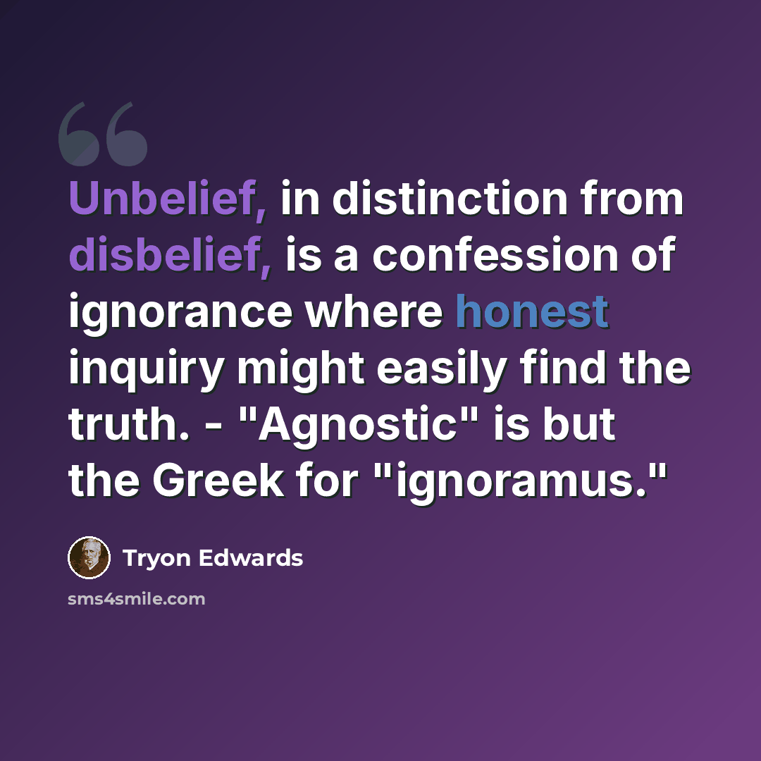 “Unbelief, in distinction from disbelief, is a confession of ignorance where honest inquiry might easily find the truth. - "Agnostic" is but the Greek for "ignoramus."” quote by Tryon Edwards