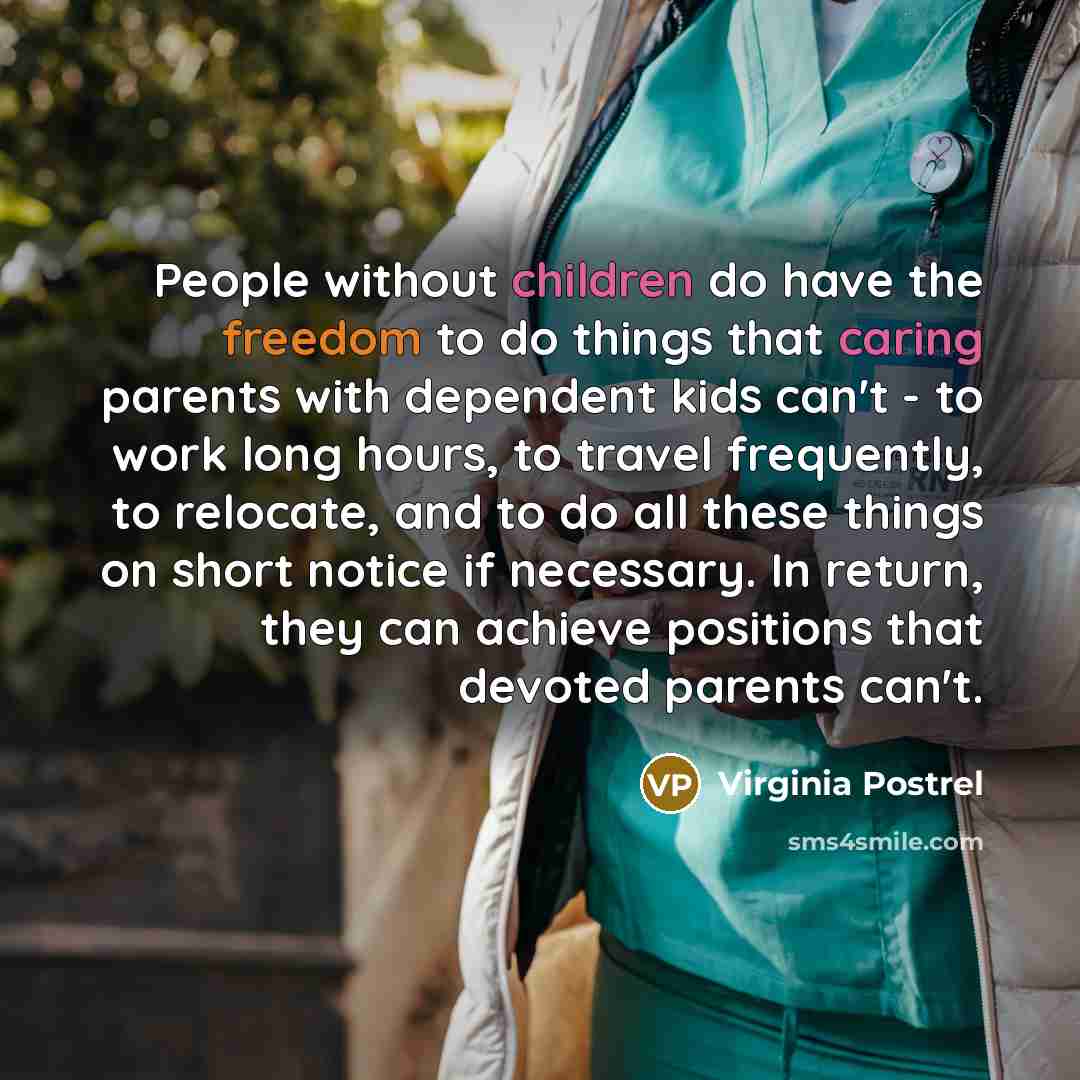 “People without children do have the freedom to do things that caring parents with dependent kids can't - to work long hours, to travel frequently, to relocate, and to do all these things on short notice if necessary. In return, they can achieve positions that devoted parents can't.” quote by Virginia Postrel