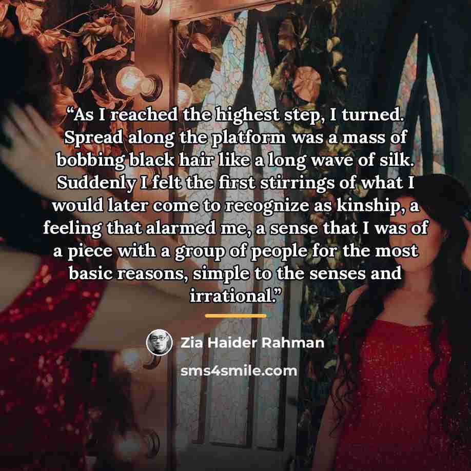 “As I reached the highest step, I turned. Spread along the platform was a mass of bobbing black hair like a long wave of silk. Suddenly I felt the first stirrings of what I would later come to recognize as kinship, a feeling that alarmed me, a sense that I was of a piece with a group of people for…” quote by Zia Haider Rahman