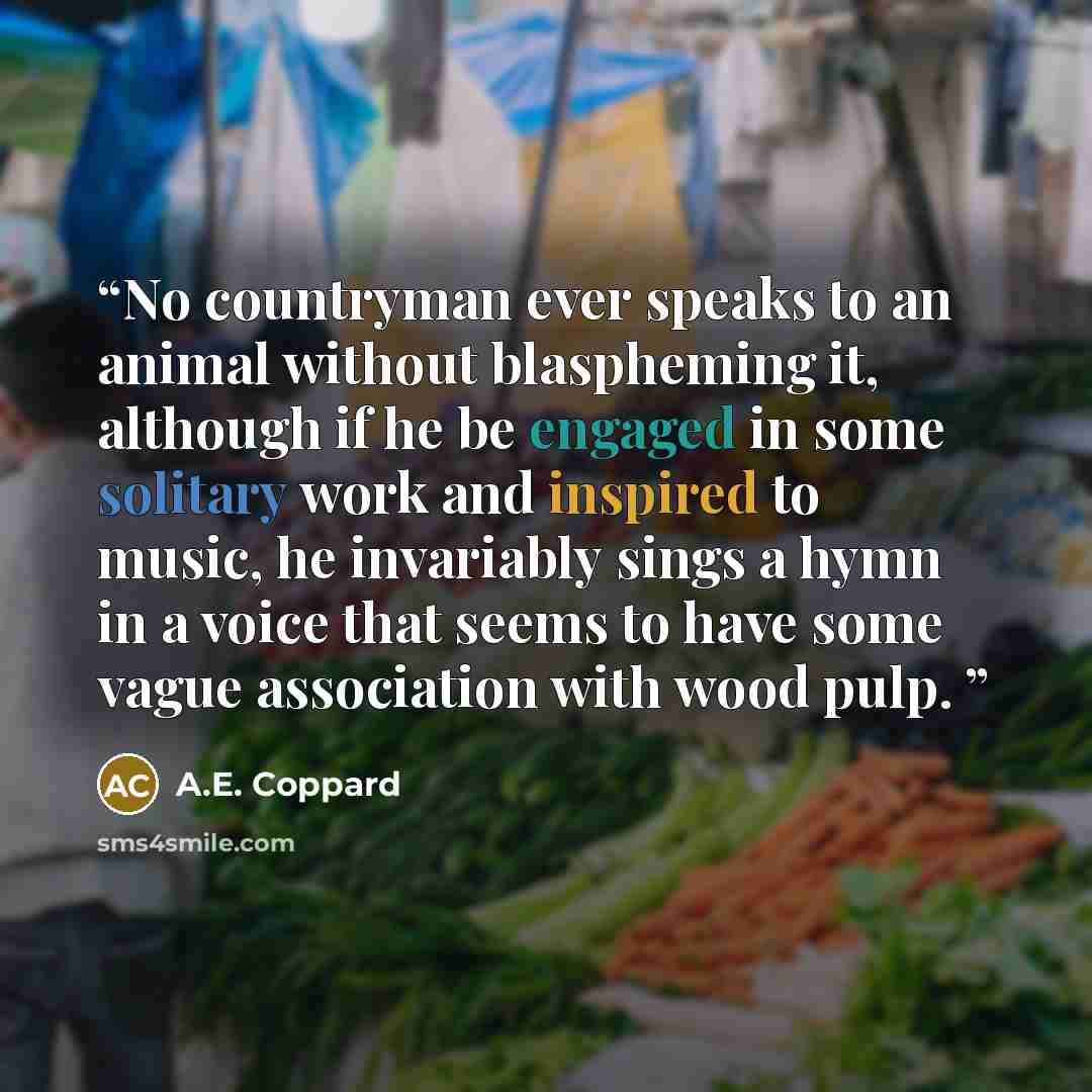 “No countryman ever speaks to an animal without blaspheming it, although if he be engaged in some solitary work and inspired to music, he invariably sings a hymn in a voice that seems to have some vague association with wood pulp.” quote by A.E. Coppard