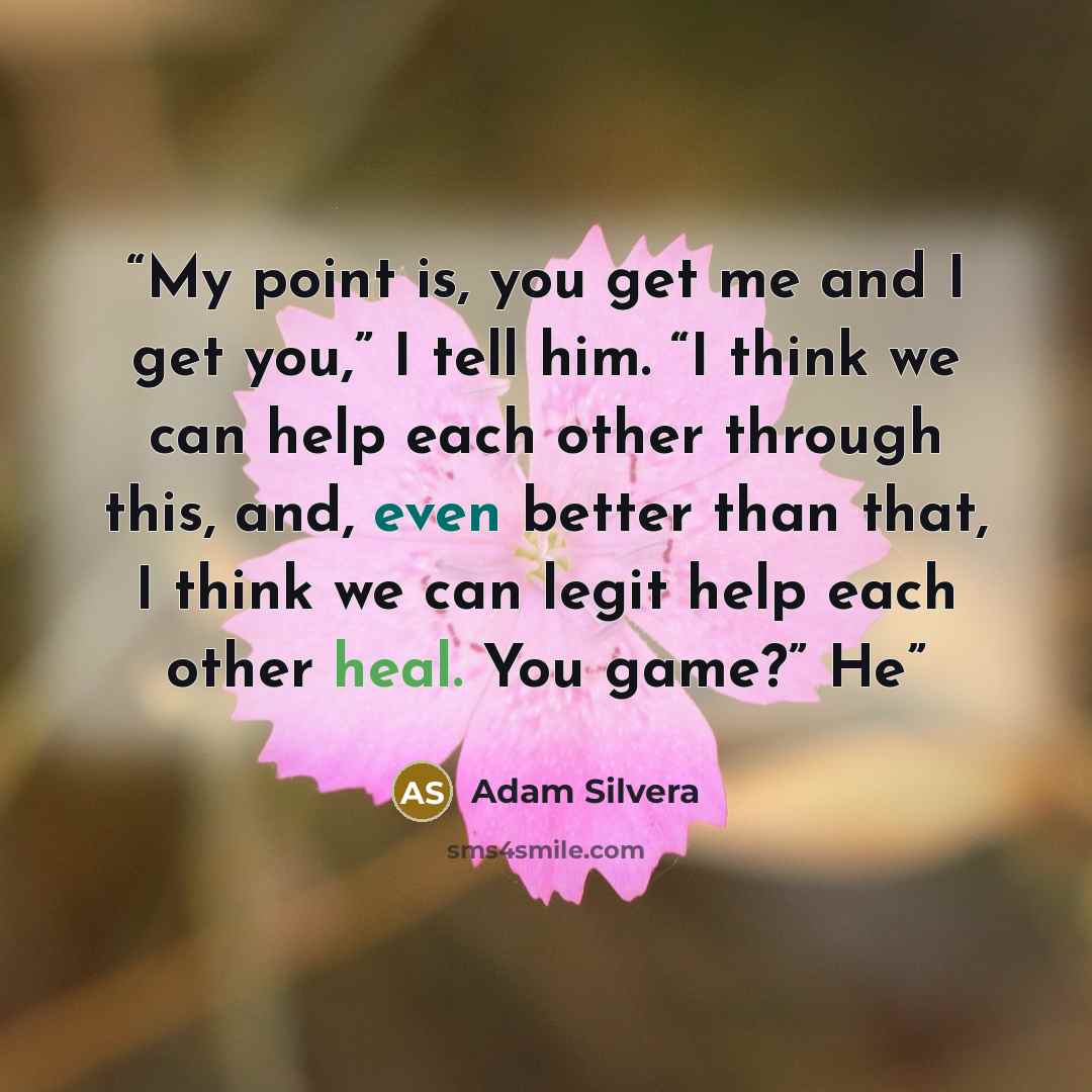 “My point is, you get me and I get you,” I tell him. “I think we can help each other through this, and, even better than that, I think we can legit help each other heal. You game?” He” quote by Adam Silvera