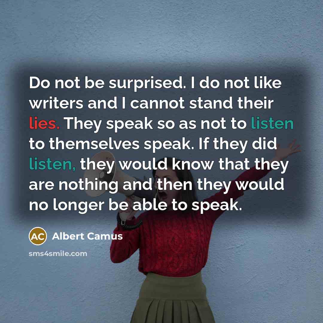 “Do not be surprised. I do not like writers and I cannot stand their lies. They speak so as not to listen to themselves speak. If they did listen, they would know that they are nothing and then they would no longer be able to speak.” quote by Albert Camus