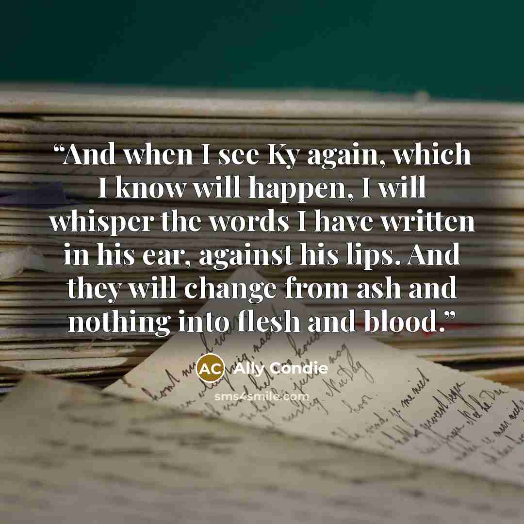 “And when I see Ky again, which I know will happen, I will whisper the words I have written in his ear, against his lips. And they will change from ash and nothing into flesh and blood.” quote by Ally Condie