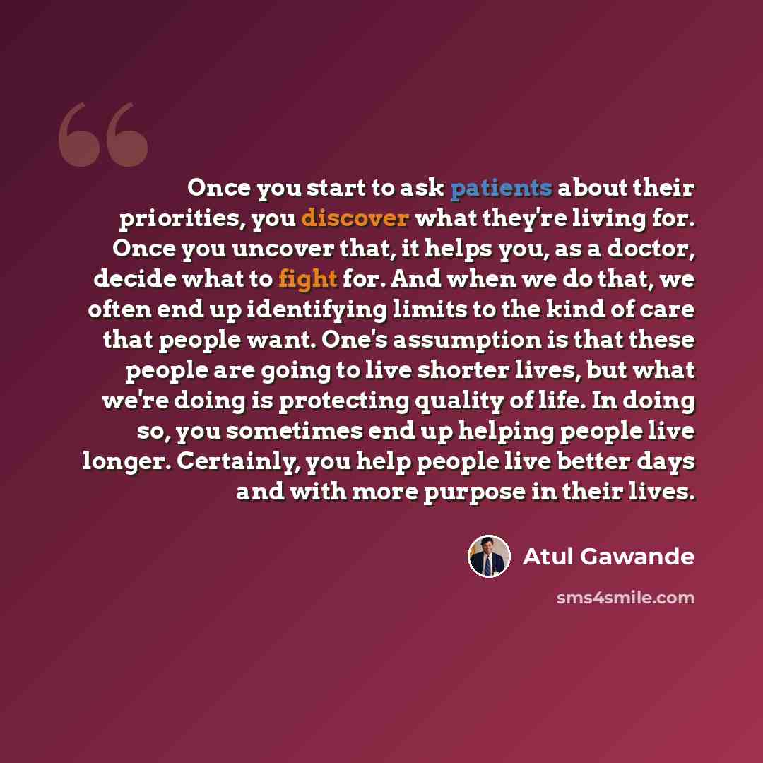 “Once you start to ask patients about their priorities, you discover what they're living for. Once you uncover that, it helps you, as a doctor, decide what to fight for. And when we do that, we often end up identifying limits to the kind of care that people want. One's assumption is that these…” quote by Atul Gawande