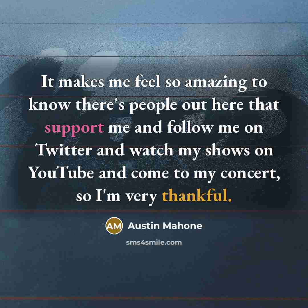 “It makes me feel so amazing to know there's people out here that support me and follow me on Twitter and watch my shows on YouTube and come to my concert, so I'm very thankful.” quote by Austin Mahone