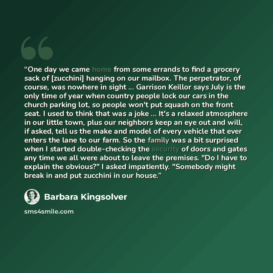 “One day we came home from some errands to find a grocery sack of [zucchini] hanging on our mailbox. The perpetrator, of course, was nowhere in sight ... Garrison Keillor says July is the only time of year when country people lock our cars in the church parking lot, so people won't put squash on…” quote by Barbara Kingsolver