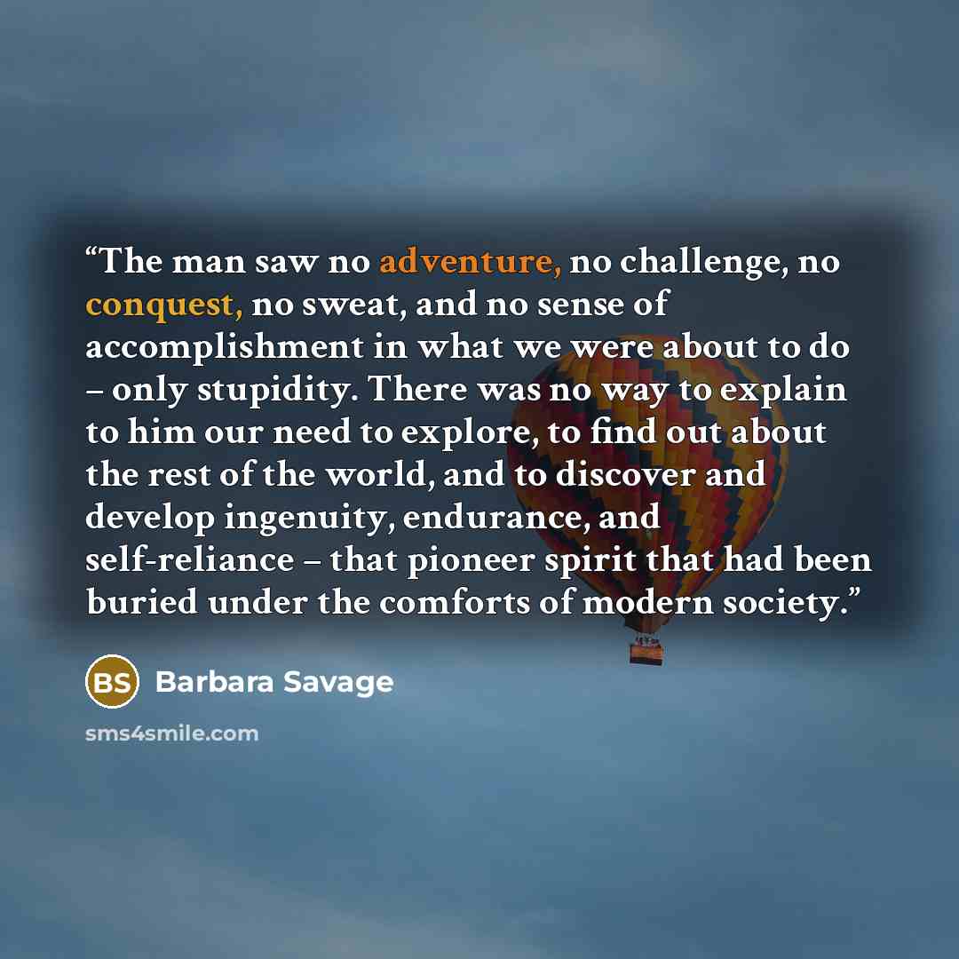 “The man saw no adventure, no challenge, no conquest, no sweat, and no sense of accomplishment in what we were about to do – only stupidity. There was no way to explain to him our need to explore, to find out about the rest of the world, and to discover and develop ingenuity, endurance, and…” quote by Barbara Savage