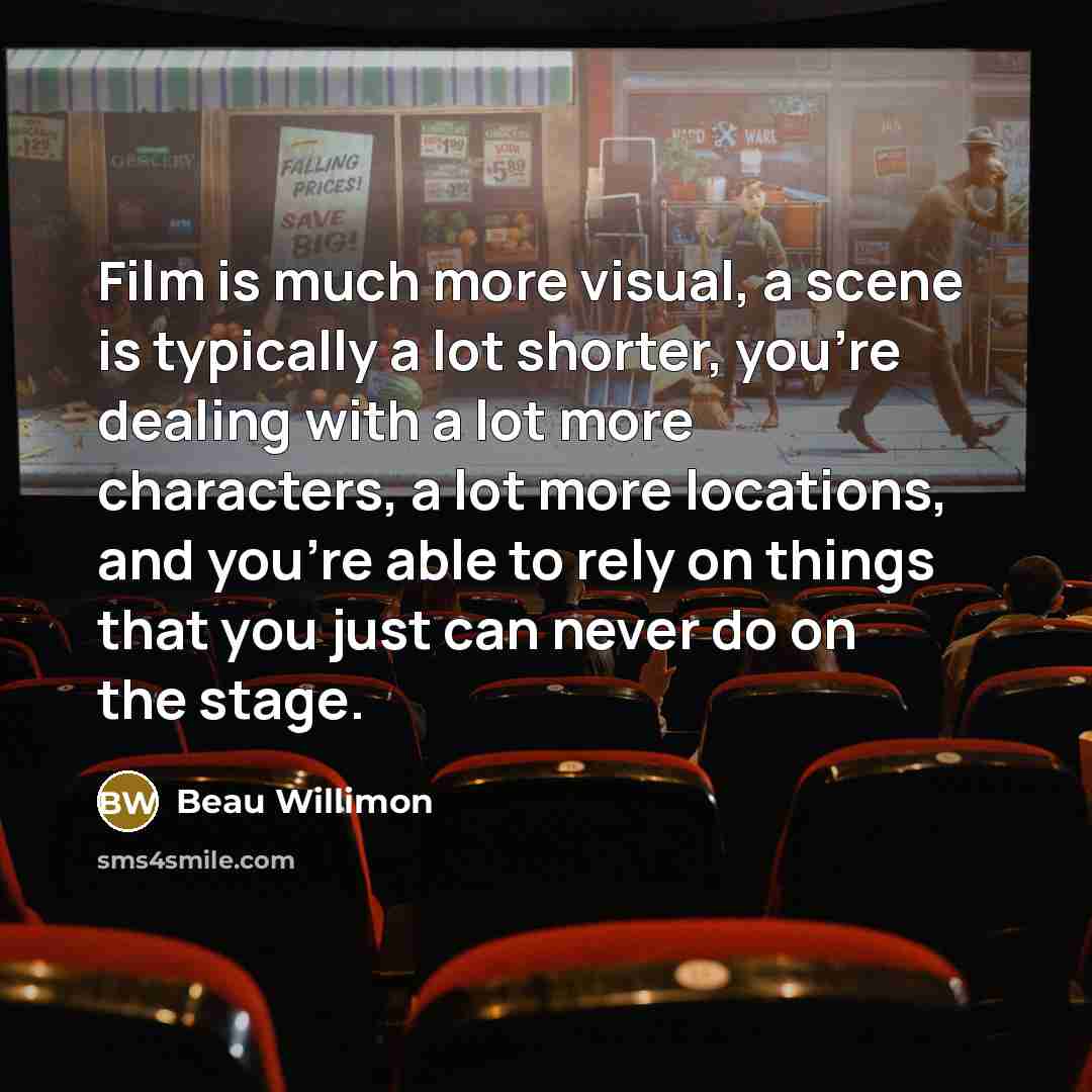 “Film is much more visual, a scene is typically a lot shorter, you're dealing with a lot more characters, a lot more locations, and you're able to rely on things that you just can never do on the stage.” quote by Beau Willimon