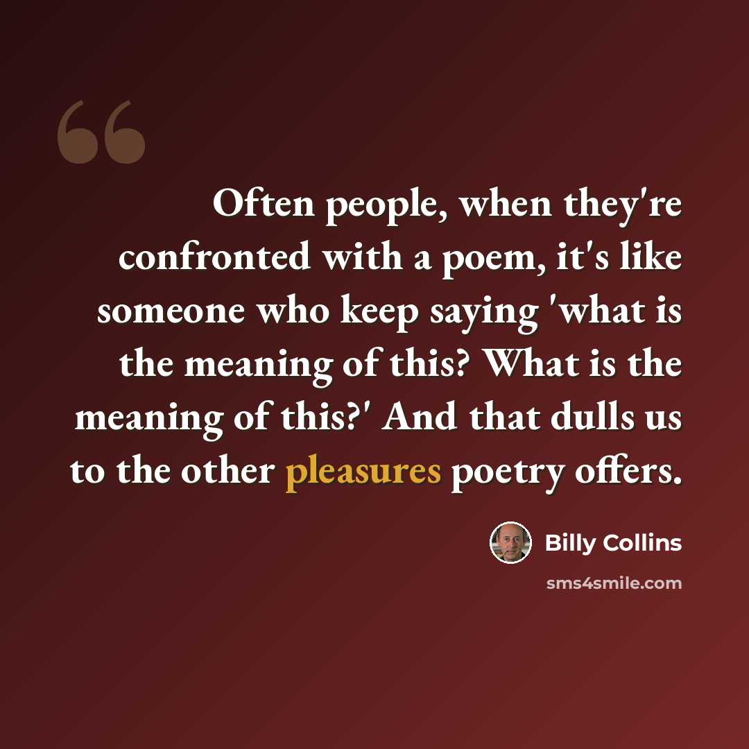 “Often people, when they're confronted with a poem, it's like someone who keep saying 'what is the meaning of this? What is the meaning of this?' And that dulls us to the other pleasures poetry offers.” quote by Billy Collins