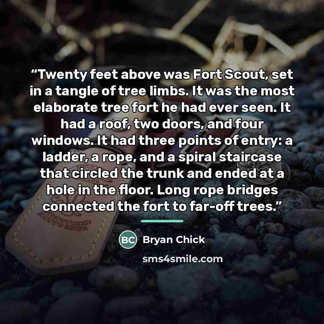 “Twenty feet above was Fort Scout, set in a tangle of tree limbs. It was the most elaborate tree fort he had ever seen. It had a roof, two doors, and four windows. It had three points of entry: a ladder, a rope, and a spiral staircase that circled the trunk and ended at a hole in the floor. Long…” quote by Bryan Chick