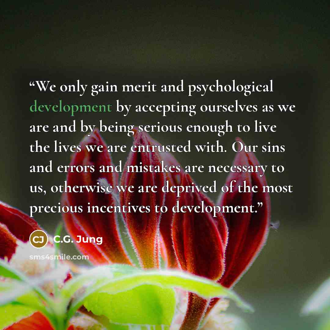 “We only gain merit and psychological development by accepting ourselves as we are and by being serious enough to live the lives we are entrusted with. Our sins and errors and mistakes are necessary to us, otherwise we are deprived of the most precious incentives to development.” quote by C.G. Jung