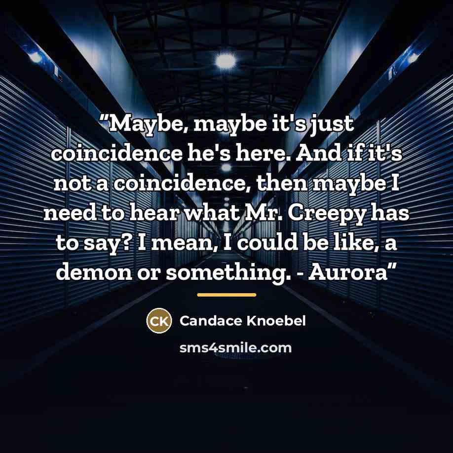 “Maybe, maybe it's just coincidence he's here. And if it's not a coincidence, then maybe I need to hear what Mr. Creepy has to say? I mean, I could be like, a demon or something. - Aurora” quote by Candace Knoebel