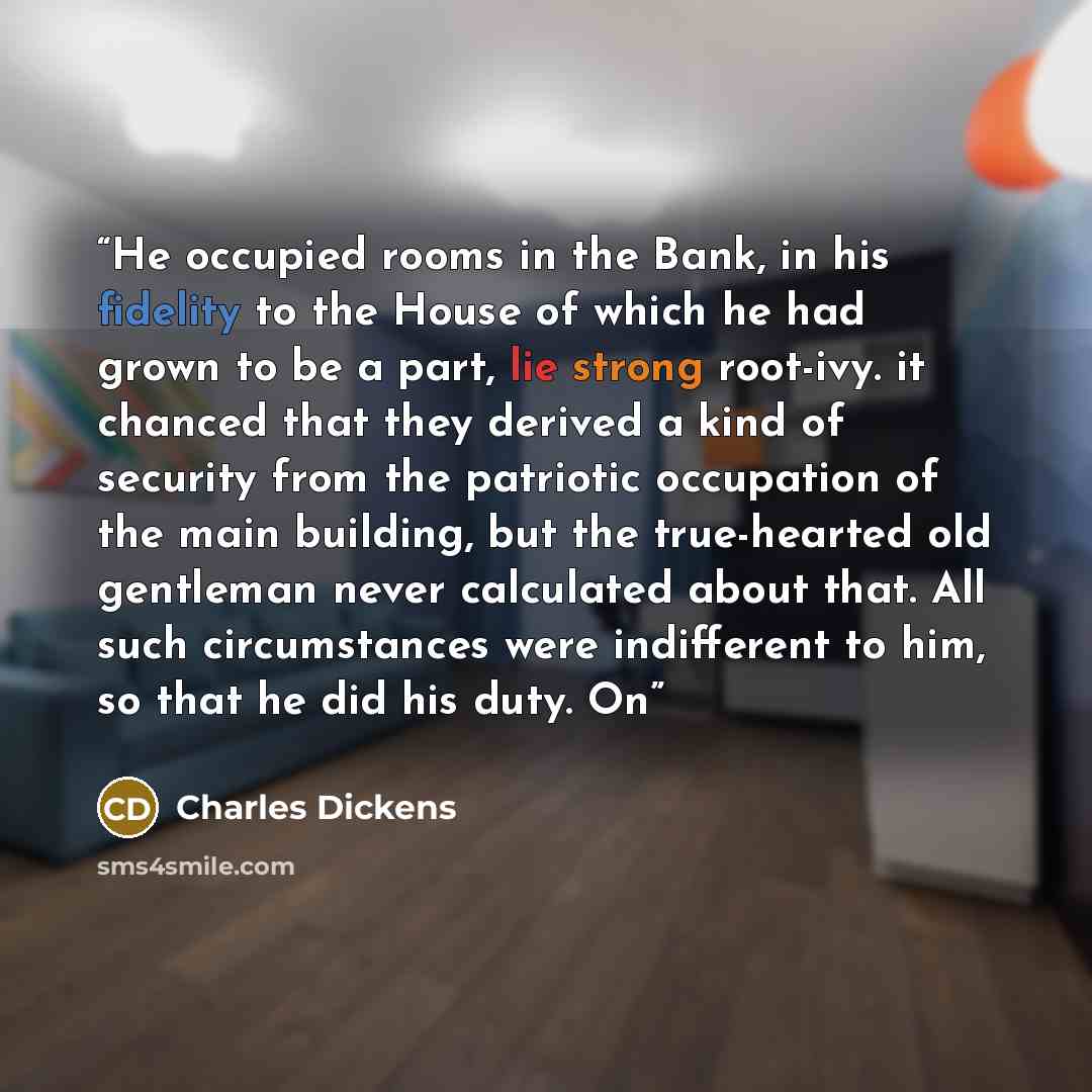 “He occupied rooms in the Bank, in his fidelity to the House of which he had grown to be a part, lie strong root-ivy. it chanced that they derived a kind of security from the patriotic occupation of the main building, but the true-hearted old gentleman never calculated about that. All such…” quote by Charles Dickens