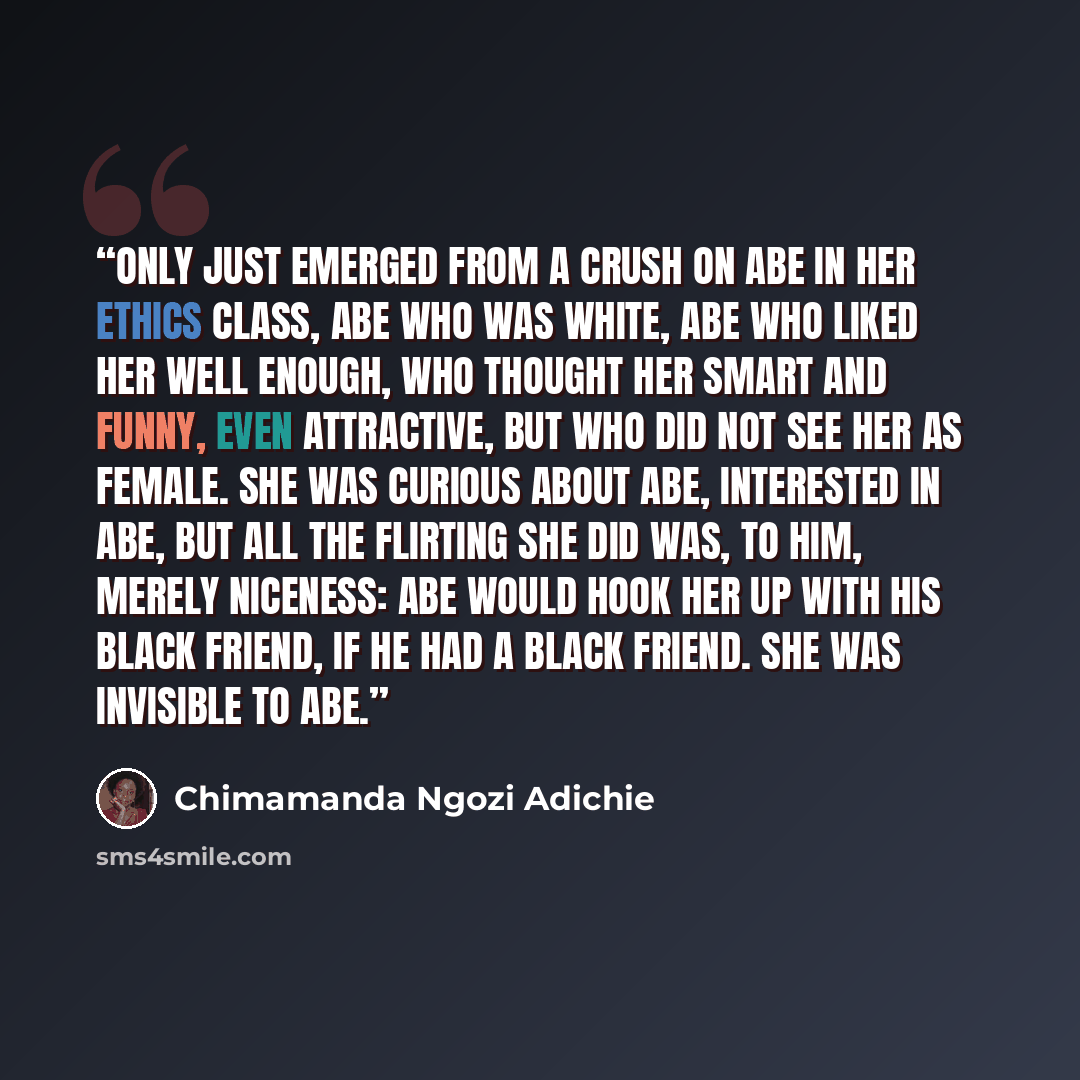 “only just emerged from a crush on Abe in her ethics class, Abe who was white, Abe who liked her well enough, who thought her smart and funny, even attractive, but who did not see her as female. She was curious about Abe, interested in Abe, but all the flirting she did was, to him, merely niceness…” quote by Chimamanda Ngozi Adichie