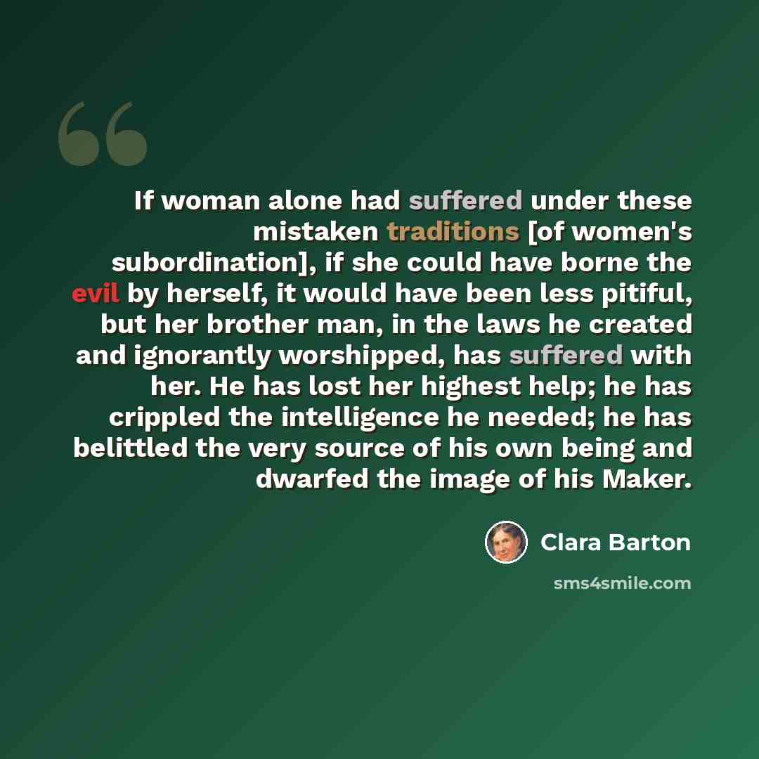 “If woman alone had suffered under these mistaken traditions [of women's subordination], if she could have borne the evil by herself, it would have been less pitiful, but her brother man, in the laws he created and ignorantly worshipped, has suffered with her. He has lost her highest help; he has…” quote by Clara Barton