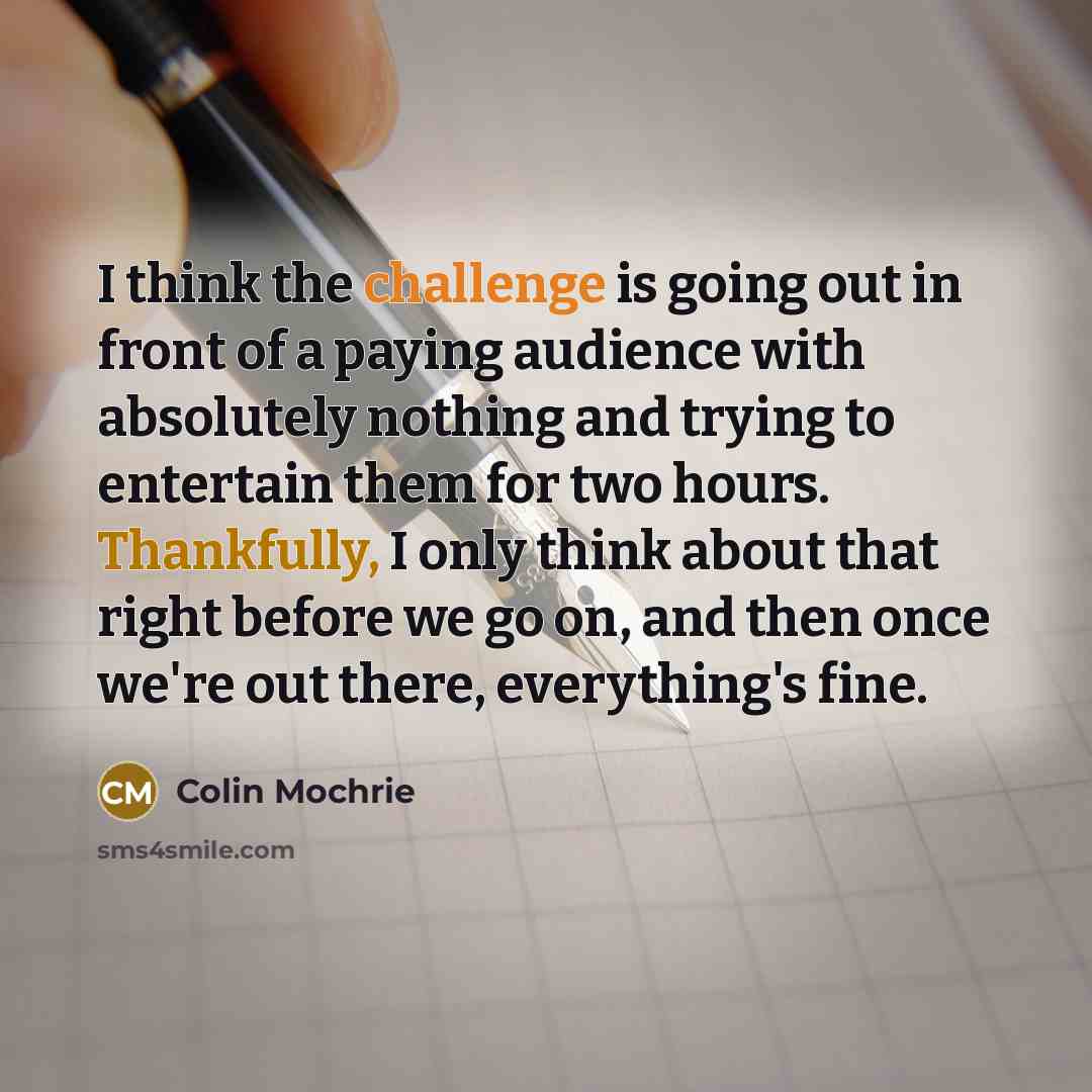 “I think the challenge is going out in front of a paying audience with absolutely nothing and trying to entertain them for two hours. Thankfully, I only think about that right before we go on, and then once we're out there, everything's fine.” quote by Colin Mochrie