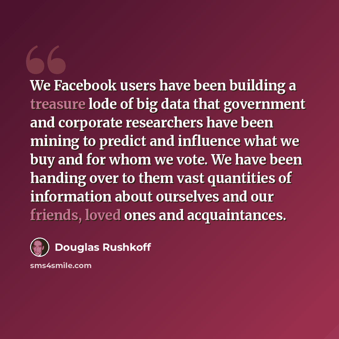 “We Facebook users have been building a treasure lode of big data that government and corporate researchers have been mining to predict and influence what we buy and for whom we vote. We have been handing over to them vast quantities of information about ourselves and our friends, loved ones and…” quote by Douglas Rushkoff