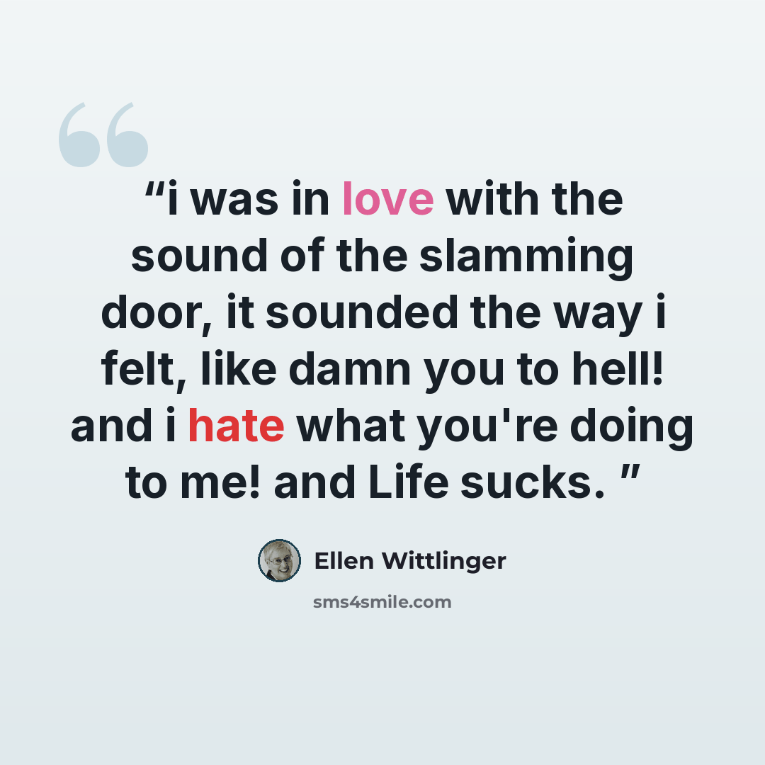 “i was in love with the sound of the slamming door, it sounded the way i felt, like damn you to hell! and i hate what you're doing to me! and Life sucks.” quote by ellen wittlinger