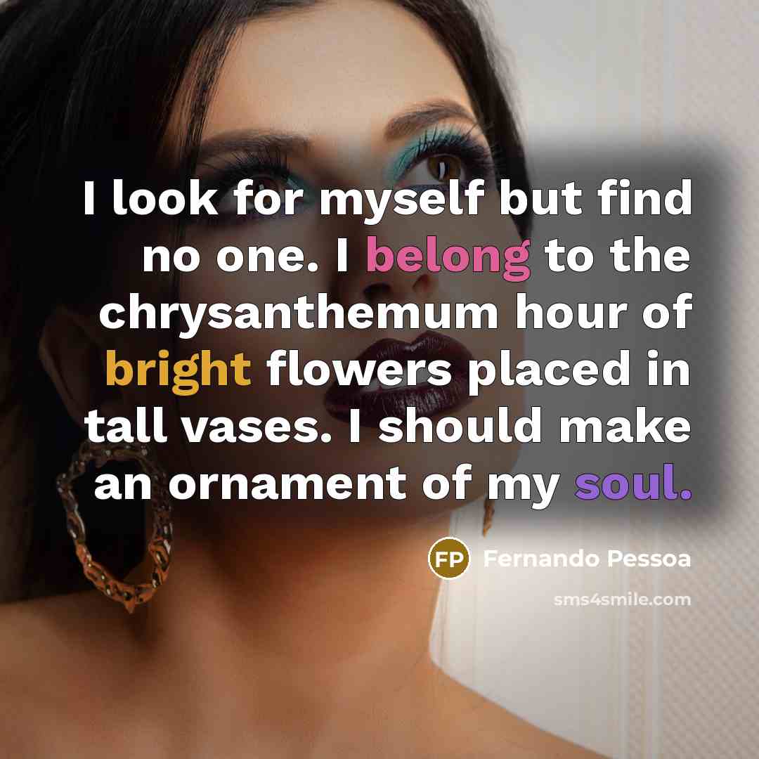 “I look for myself but find no one. I belong to the chrysanthemum hour of bright flowers placed in tall vases. I should make an ornament of my soul.” quote by Fernando Pessoa