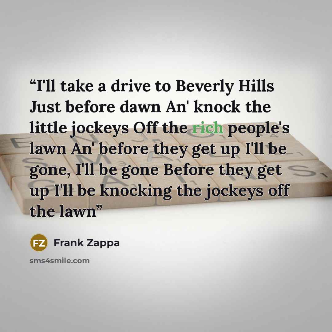 “I'll take a drive to Beverly Hills Just before dawn An' knock the little jockeys Off the rich people's lawn An' before they get up I'll be gone, I'll be gone Before they get up I'll be knocking the jockeys off the lawn” quote by Frank Zappa