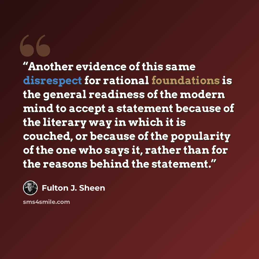 “Another evidence of this same disrespect for rational foundations is the general readiness of the modern mind to accept a statement because of the literary way in which it is couched, or because of the popularity of the one who says it, rather than for the reasons behind the statement.” quote by Fulton J. Sheen