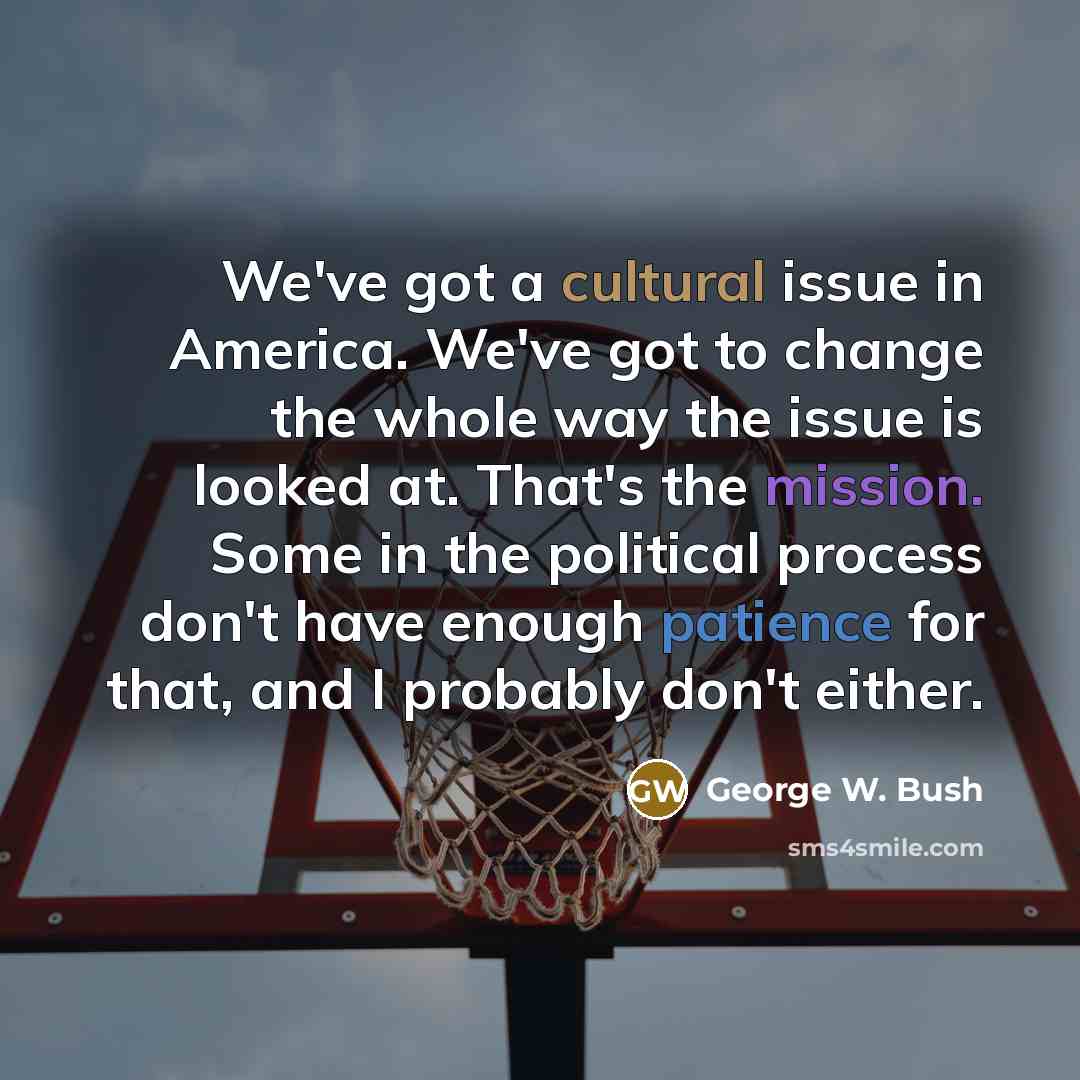 “We've got a cultural issue in America. We've got to change the whole way the issue is looked at. That's the mission. Some in the political process don't have enough patience for that, and I probably don't either.” quote by George W. Bush