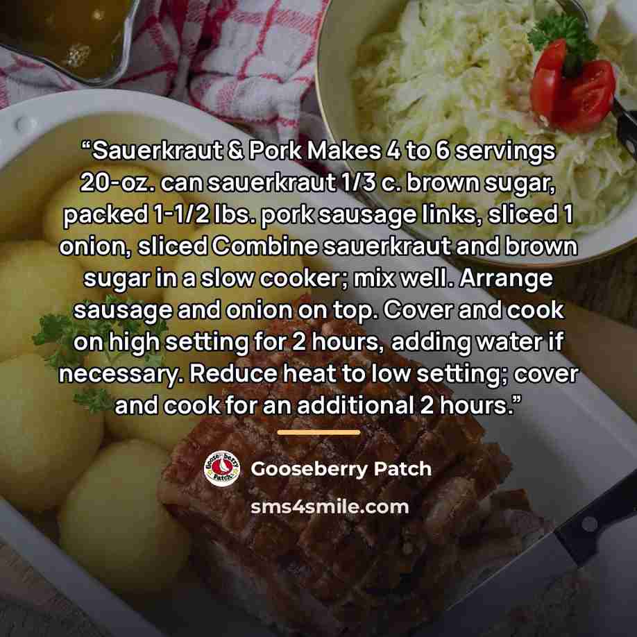 “Sauerkraut & Pork Makes 4 to 6 servings 20-oz. can sauerkraut 1/3 c. brown sugar, packed 1-1/2 lbs. pork sausage links, sliced 1 onion, sliced Combine sauerkraut and brown sugar in a slow cooker; mix well. Arrange sausage and onion on top. Cover and cook on high setting for 2 hours, adding water…” quote by Gooseberry Patch