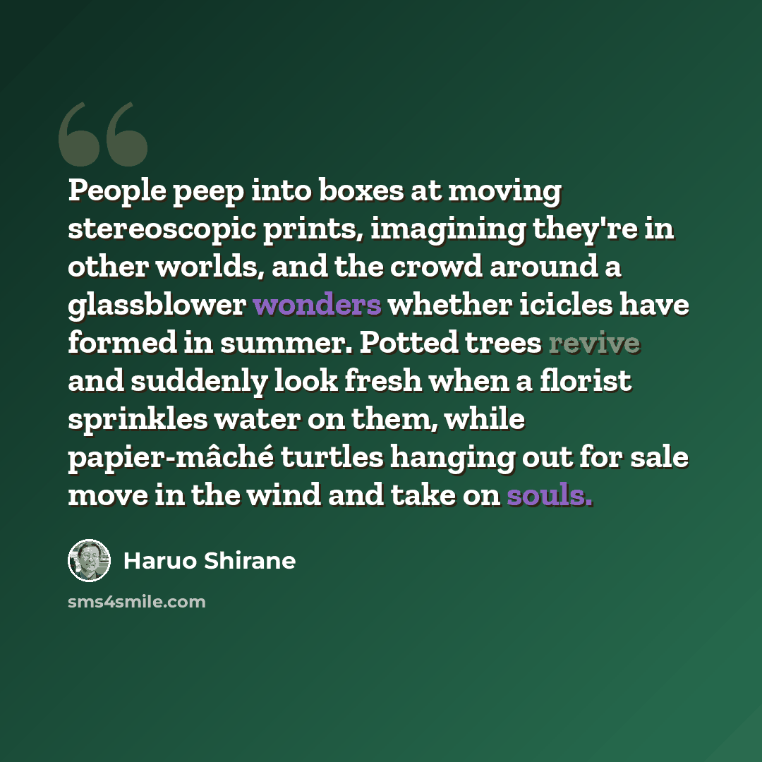 “People peep into boxes at moving stereoscopic prints, imagining they're in other worlds, and the crowd around a glassblower wonders whether icicles have formed in summer. Potted trees revive and suddenly look fresh when a florist sprinkles water on them, while papier-mâché turtles hanging out for…” quote by Haruo Shirane