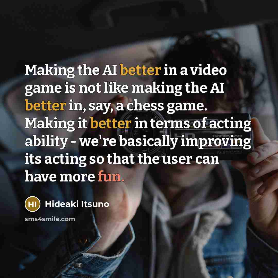 “Making the AI better in a video game is not like making the AI better in, say, a chess game. Making it better in terms of acting ability - we're basically improving its acting so that the user can have more fun.” quote by Hideaki Itsuno