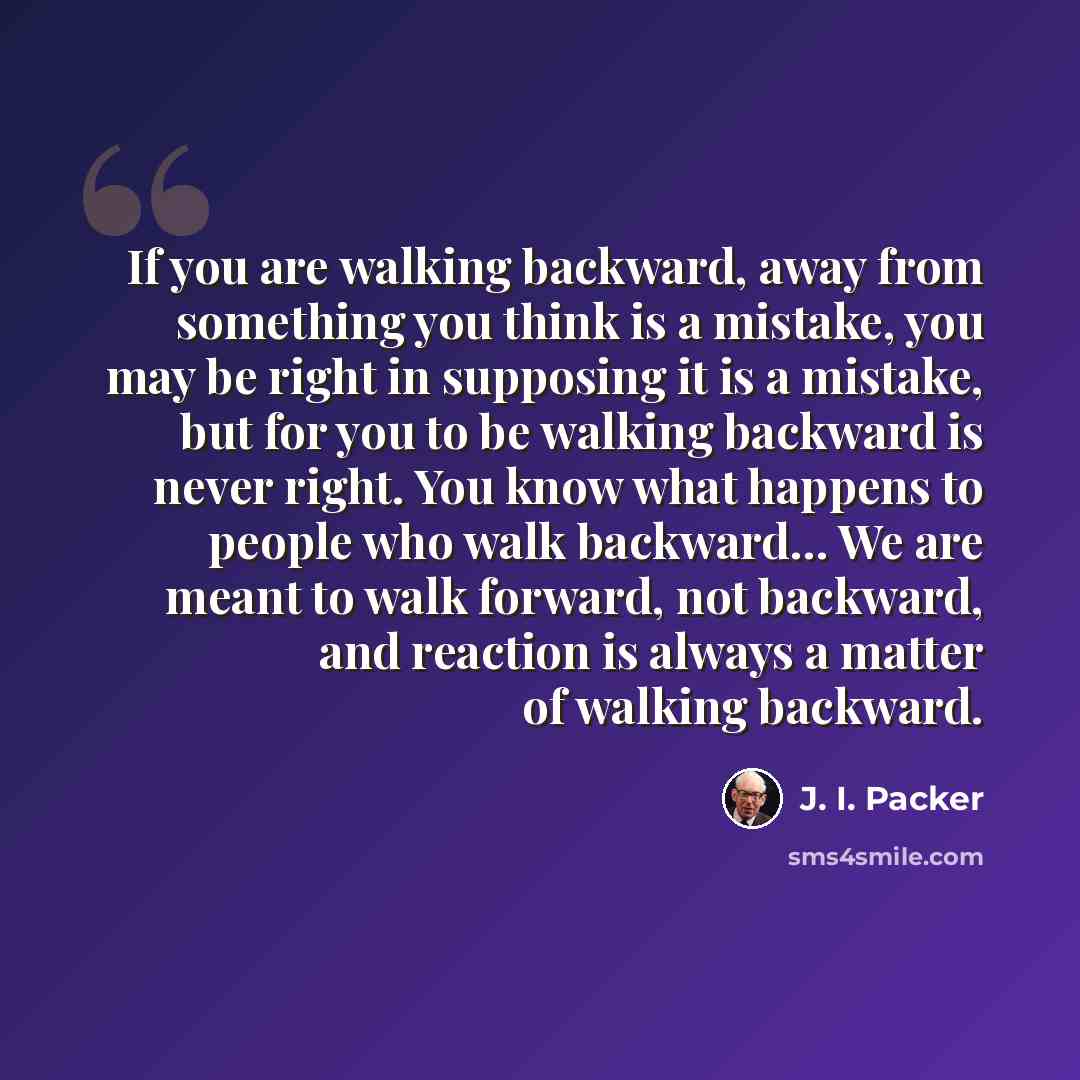 “If you are walking backward, away from something you think is a mistake, you may be right in supposing it is a mistake, but for you to be walking backward is never right. You know what happens to people who walk backward… We are meant to walk forward, not backward, and reaction is always a matter…” quote by J. I. Packer
