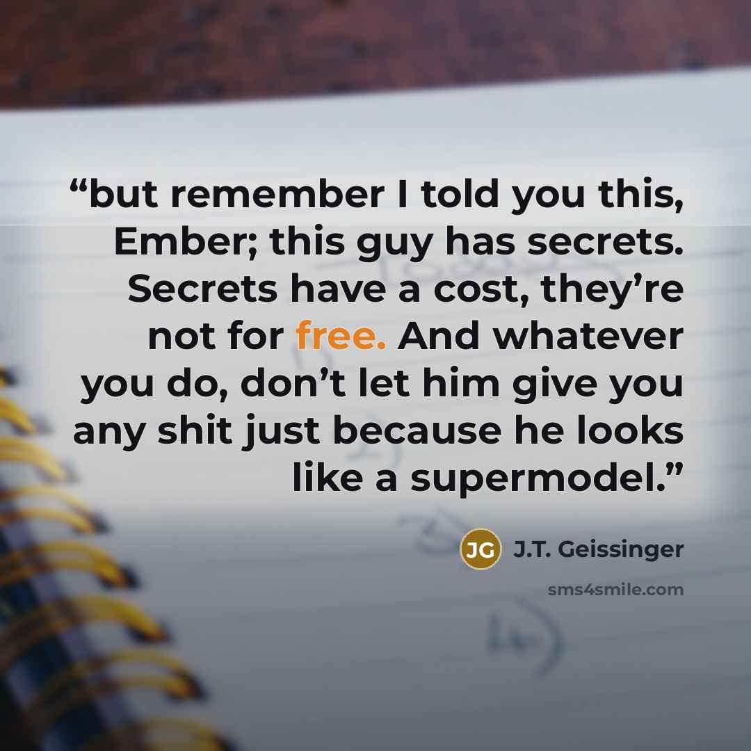 “but remember I told you this, Ember; this guy has secrets. Secrets have a cost, they’re not for free. And whatever you do, don’t let him give you any shit just because he looks like a supermodel.” quote by J.T. Geissinger