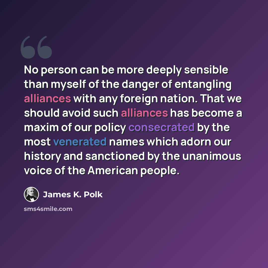“No person can be more deeply sensible than myself of the danger of entangling alliances with any foreign nation. That we should avoid such alliances has become a maxim of our policy consecrated by the most venerated names which adorn our history and sanctioned by the unanimous voice of the…” quote by James K. Polk