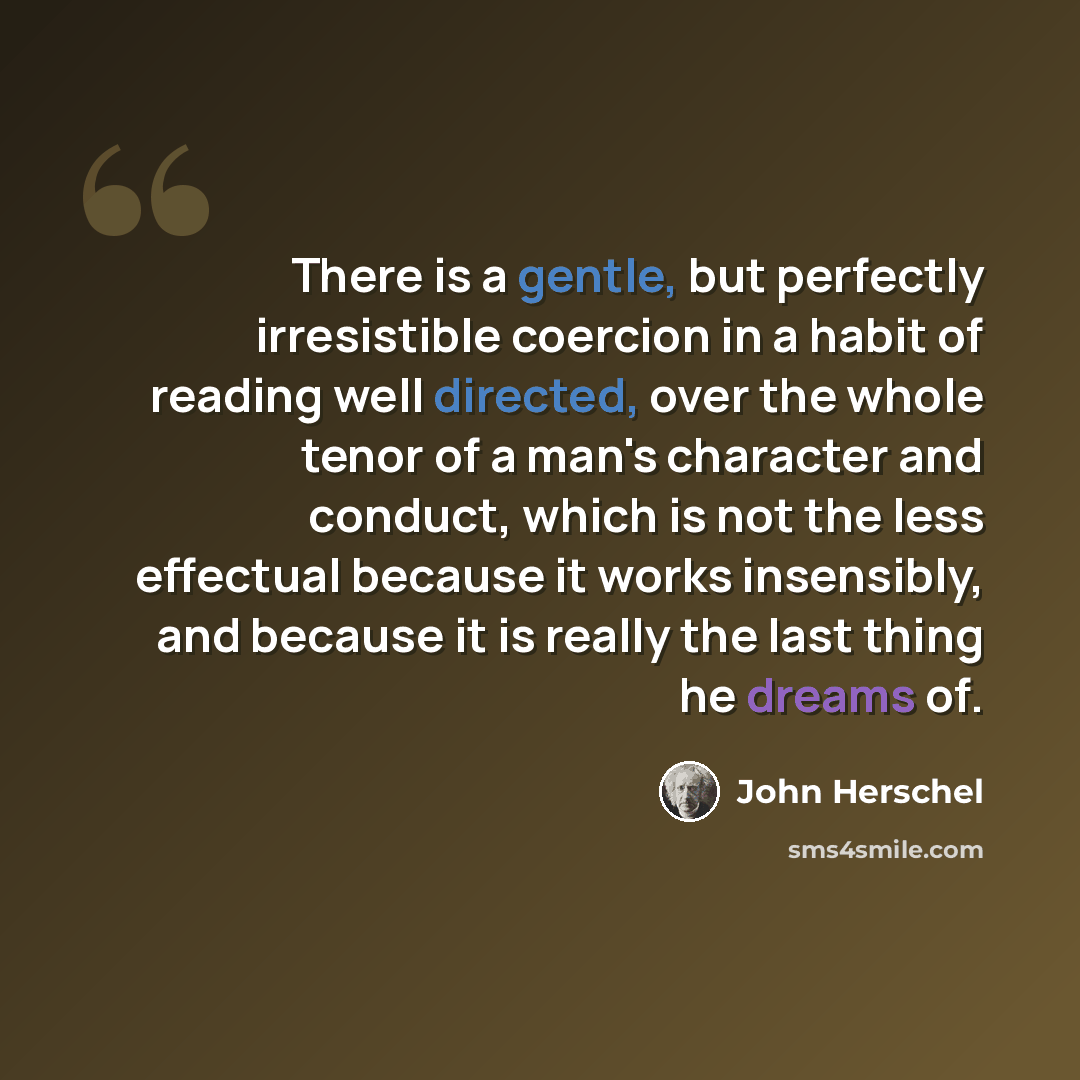 “There is a gentle, but perfectly irresistible coercion in a habit of reading well directed, over the whole tenor of a man's character and conduct, which is not the less effectual because it works insensibly, and because it is really the last thing he dreams of.” quote by John Herschel