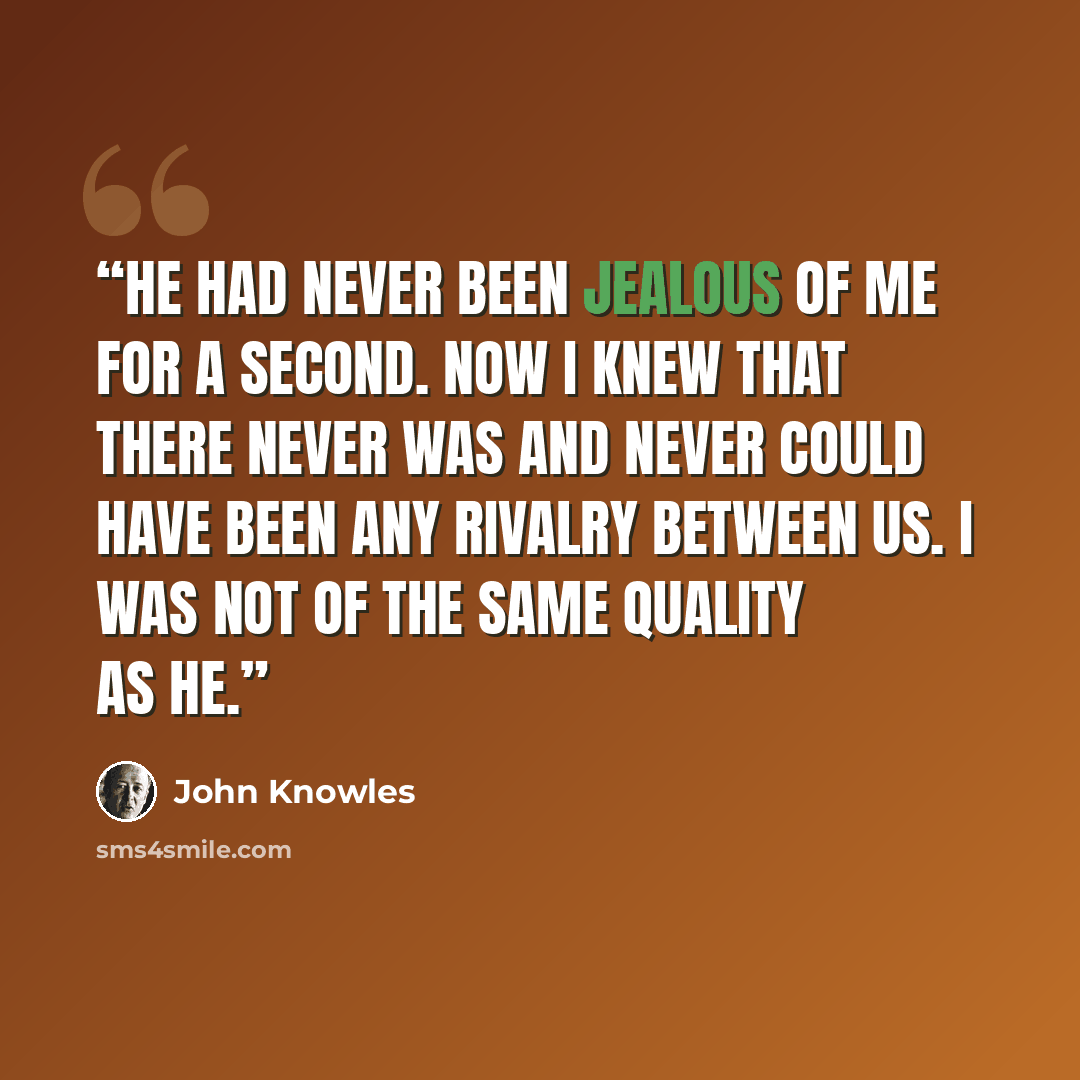 “He had never been jealous of me for a second. Now I knew that there never was and never could have been any rivalry between us. I was not of the same quality as he.” quote by John Knowles