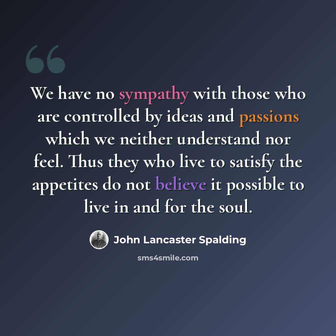 “We have no sympathy with those who are controlled by ideas and passions which we neither understand nor feel. Thus they who live to satisfy the appetites do not believe it possible to live in and for the soul.” quote by John Lancaster Spalding