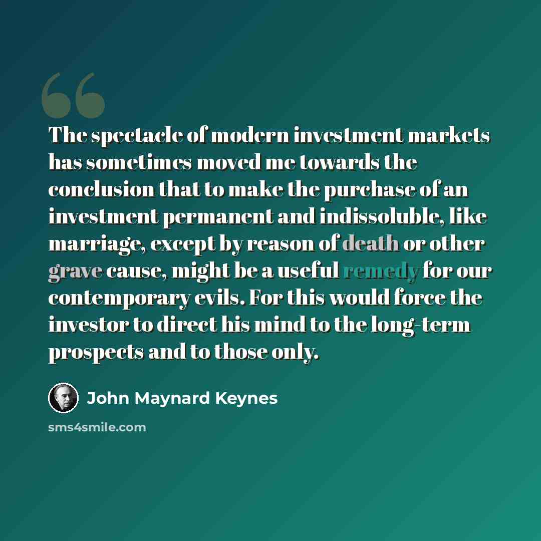 “The spectacle of modern investment markets has sometimes moved me towards the conclusion that to make the purchase of an investment permanent and indissoluble, like marriage, except by reason of death or other grave cause, might be a useful remedy for our contemporary evils. For this would force…” quote by John Maynard Keynes