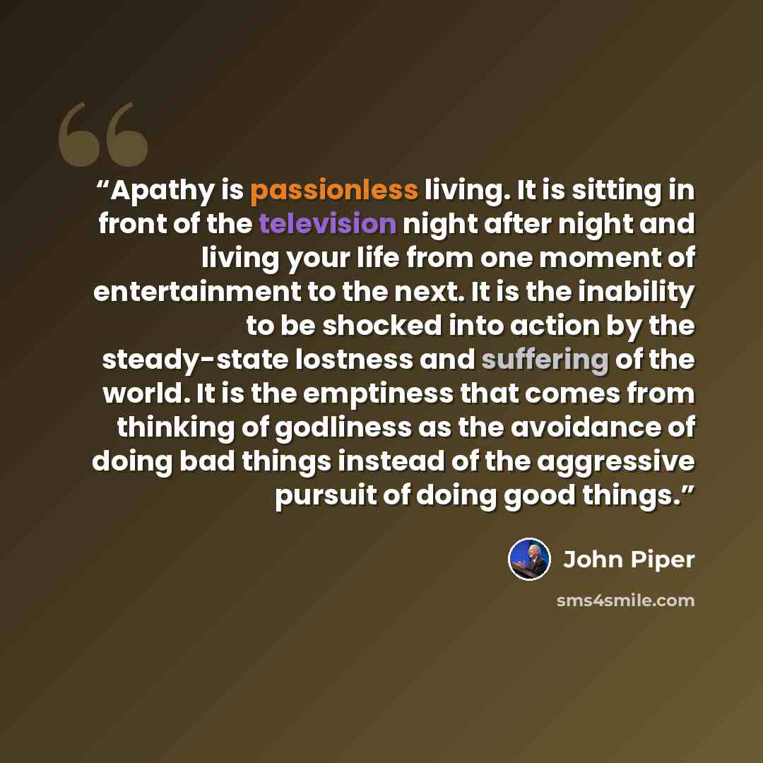 “Apathy is passionless living. It is sitting in front of the television night after night and living your life from one moment of entertainment to the next. It is the inability to be shocked into action by the steady-state lostness and suffering of the world. It is the emptiness that comes from…” quote by John Piper