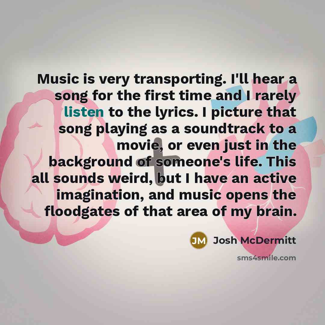 “Music is very transporting. I'll hear a song for the first time and I rarely listen to the lyrics. I picture that song playing as a soundtrack to a movie, or even just in the background of someone's life. This all sounds weird, but I have an active imagination, and music opens the floodgates of…” quote by Josh McDermitt