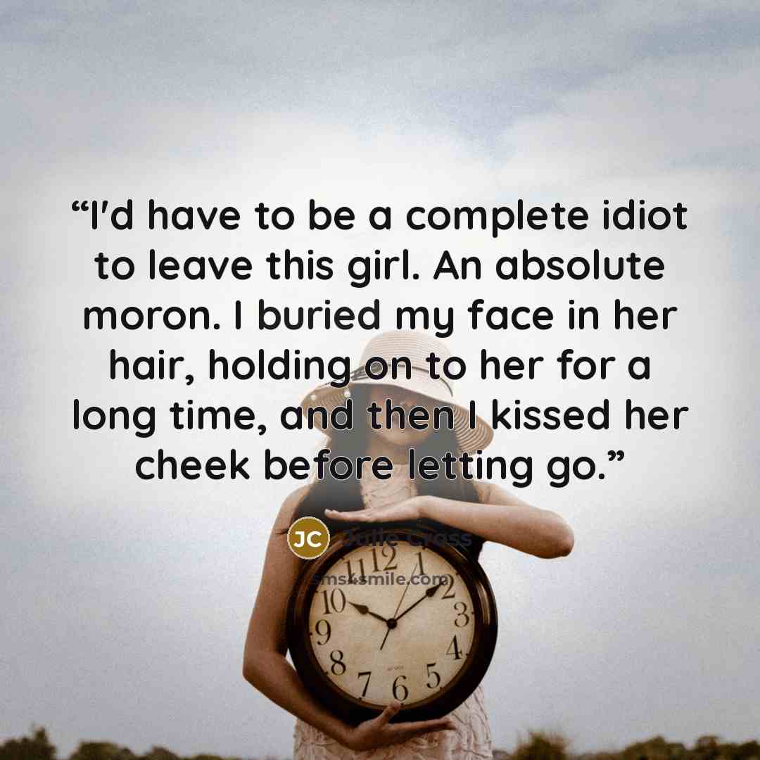 “I'd have to be a complete idiot to leave this girl. An absolute moron. I buried my face in her hair, holding on to her for a long time, and then I kissed her cheek before letting go.” quote by Julie Cross