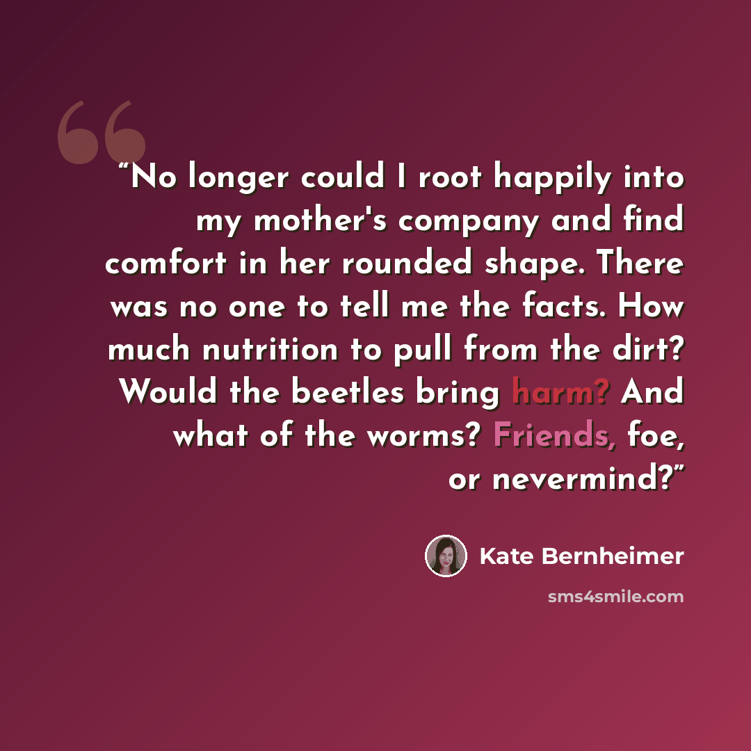“No longer could I root happily into my mother's company and find comfort in her rounded shape. There was no one to tell me the facts. How much nutrition to pull from the dirt? Would the beetles bring harm? And what of the worms? Friends, foe, or nevermind?” quote by Kate Bernheimer
