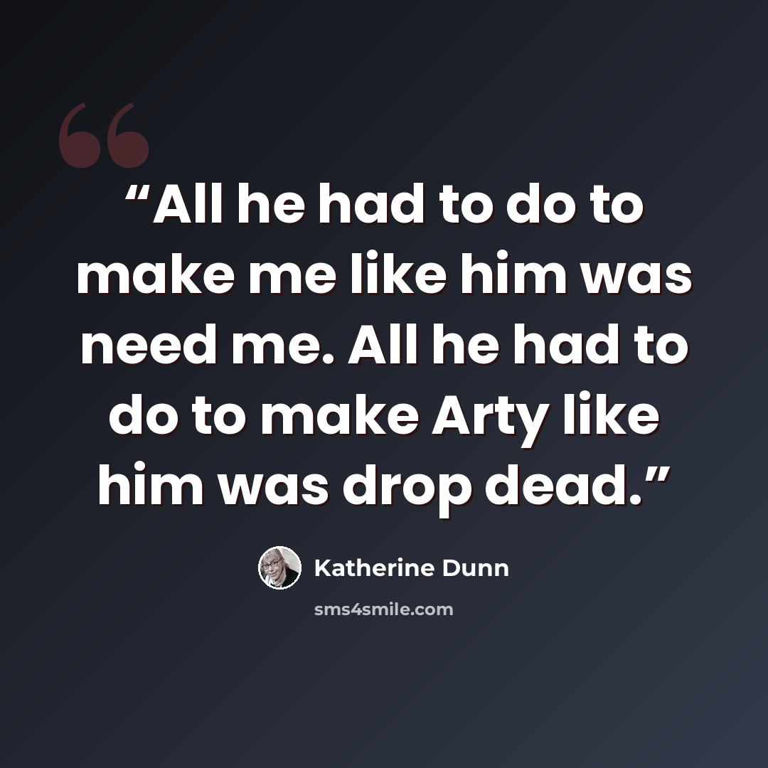 “All he had to do to make me like him was need me. All he had to do to make Arty like him was drop dead.” quote by Katherine Dunn