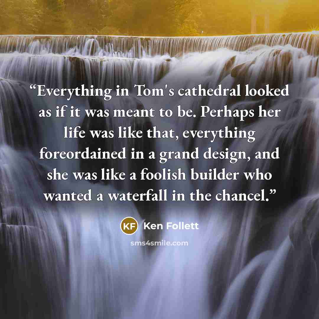 “Everything in Tom's cathedral looked as if it was meant to be. Perhaps her life was like that, everything foreordained in a grand design, and she was like a foolish builder who wanted a waterfall in the chancel.” quote by Ken Follett