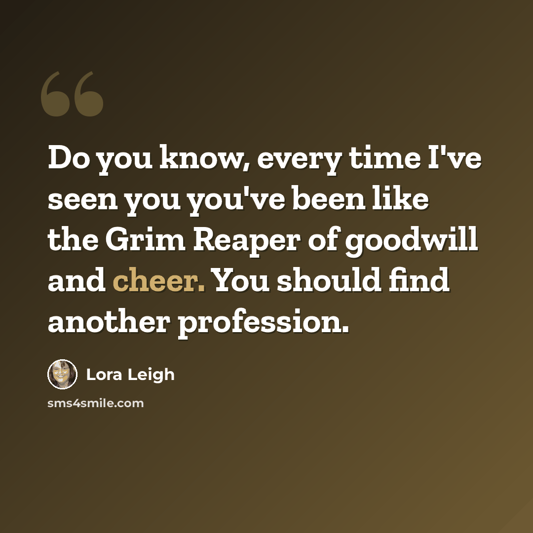 “Do you know, every time I've seen you you've been like the Grim Reaper of goodwill and cheer. You should find another profession.” quote by Lora Leigh