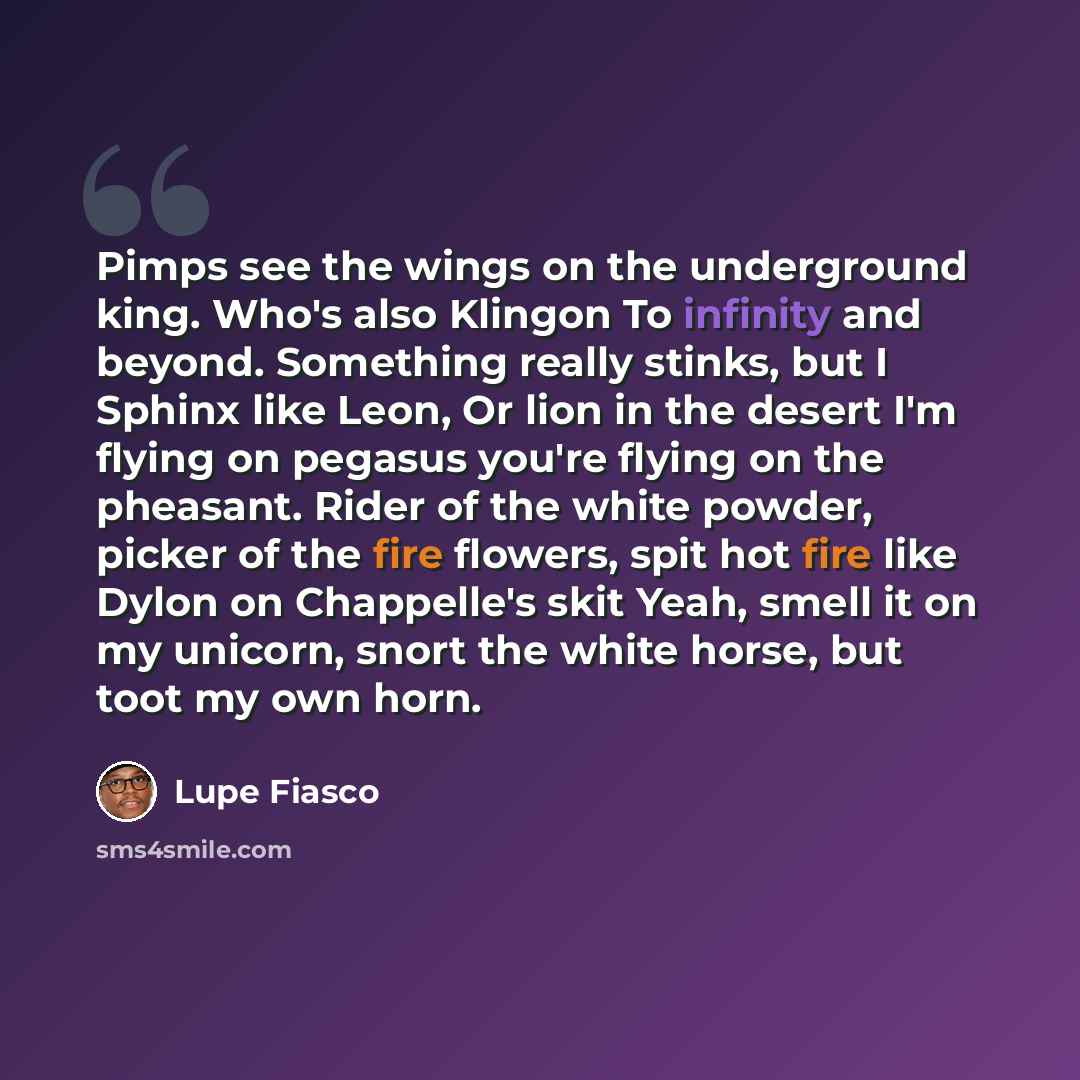 “Pimps see the wings on the underground king. Who's also Klingon To infinity and beyond. Something really stinks, but I Sphinx like Leon, Or lion in the desert I'm flying on pegasus you're flying on the pheasant. Rider of the white powder, picker of the fire flowers, spit hot fire like Dylon on…” quote by Lupe Fiasco